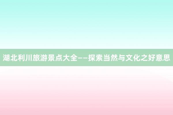 湖北利川旅游景点大全——探索当然与文化之好意思